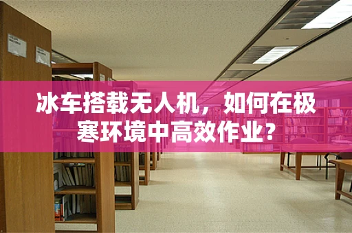 冰车搭载无人机，如何在极寒环境中高效作业？