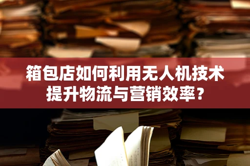 箱包店如何利用无人机技术提升物流与营销效率？