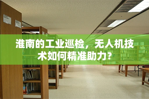 淮南的工业巡检，无人机技术如何精准助力？