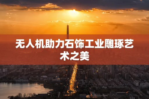 无人机助力石饰工业雕琢艺术之美