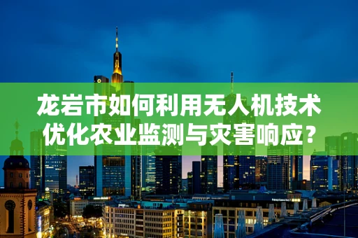 龙岩市如何利用无人机技术优化农业监测与灾害响应？