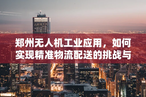 郑州无人机工业应用，如何实现精准物流配送的挑战与对策？