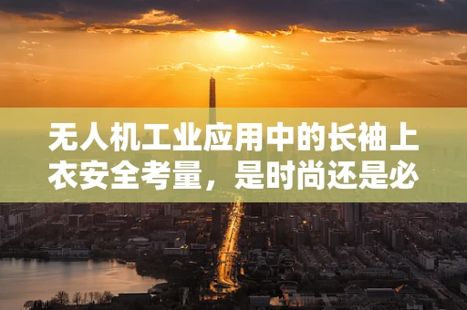 无人机工业应用中的长袖上衣安全考量，是时尚还是必需？
