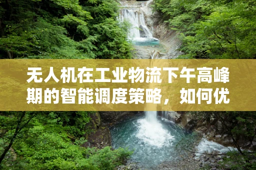 无人机在工业物流下午高峰期的智能调度策略，如何优化飞行路径与负载分配？