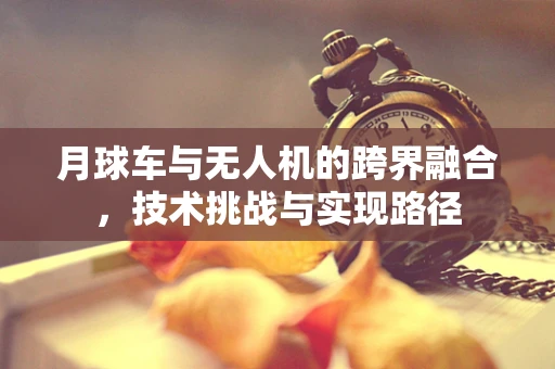月球车与无人机的跨界融合，技术挑战与实现路径