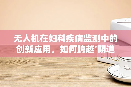 无人机在妇科疾病监测中的创新应用，如何跨越‘阴道炎’诊断的鸿沟？