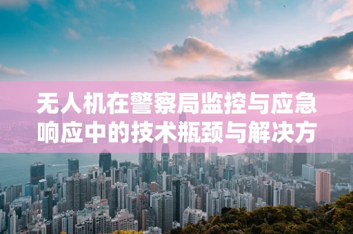 无人机在警察局监控与应急响应中的技术瓶颈与解决方案