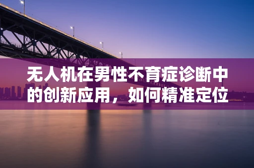 无人机在男性不育症诊断中的创新应用，如何精准定位精液样本采集？